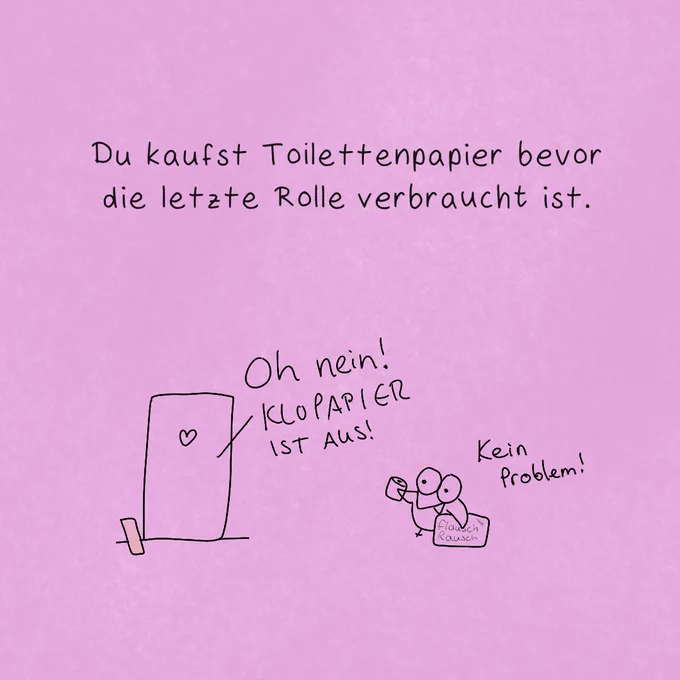 "Du kaufst Toilettenpapier, bevor die letzte Rolle verbraucht ist."

Jemand spricht hinter einer Tür mit Herzchenförmigem Loch:
"Oh nein! KLOPAPIER IST AUS!"
Vor der Tür lehnt eine Dachlatte. Diese weist unmissverständlich auf datt teuflische Prisma hin!

Colibri eilt vor der Tür hinzu, eine Toilettenpapierrolle UND eine volle 8er Packung "Flausch Rausch" Klopapier in den Flügeln. Er sagt: "Kein Problem!"

Wow - Colibri hat echt sein Leben im Griff.