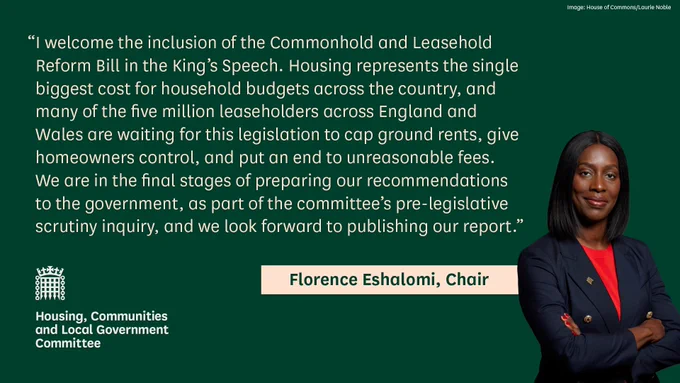 Quote from Florence Eshalomi, Chair of the Housing Committee, with text 'I welcome the inclusion of the Commonhold and Leasehold Reform Bill in the King’s Speech. Housing represents the single biggest cost for household budgets across the country, and many of the five million leaseholders across England and Wales are waiting for this legislation to cap ground rents, give homeowners control, and put an end to unreasonable fees. We are in the final stages of preparing our recommendations to the government, as part of the committee’s pre-legislative scrutiny inquiry, and we look forward to publishing our report.'