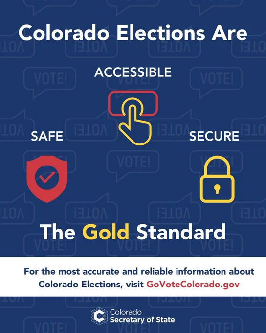 Colorado Elections are the Gold Standard: Safe, Accessible, and secure. For the most accurate and reliable information about Colorado Elections, visit Go Vote Colorado DOT GOV. 