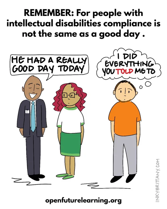 ID: Title reads: Remember: For people with intellectual disabilities compliance is not the same as a good day. Image shows a professional-looking person talking to a support staff person. The speech bubble reads:  “He had a really good day today.”
Person with an intellectual disability with a thought bubble: “I did everything you told me to.”
