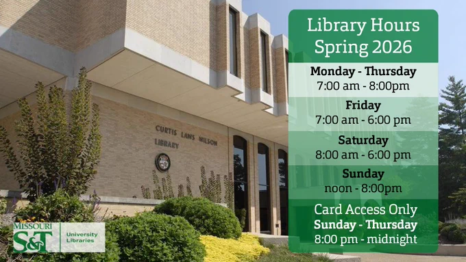 The background image is Curtis Laws Wilson Library building. A kind of square with an overhang above it. To the bottom left is Missouri S&T University Libraries Logo in green with a slightly transparent white background. To the right is a green rectangular vertical box in green segmented by into different shades to differentiate text. I will separate these by quotation marks. "Library Hours Spring 2026" "Monday - Thursday 7:00 am - 8:00 pm" "Friday 7:00 am - 6:00 pm" "Saturday 8:00 am - 6:00 pm" "Sunday noon - 8:00 pm" "Card Access Only Sunday - Thursday 8:00 pm - midnight"