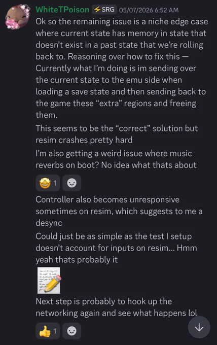 May 7th, 2026

WhiteTPoison: Ok so the remaining issue is a niche edge case where current state has memory in state that doesn't exist in a past state that we're rolling back to. Reasoning over how to fix this — Currently what l'm doing is im sending over the current state to the emu side when loading a save state and then sending back to the game these "extra" regions and freeing them.
This seems to be the "correct" solution but resim crashes pretty hard
I'm also getting a weird issue where music reverbs on boot? No idea what thats about
Controller also becomes unresponsive sometimes on resim, which suggests to me a desync
Could just be as simple as the test I setup doesn't account for inputs on resim... Hmm yeah thats probably it. Next step is probably to hook up the networking again and see what happens lol