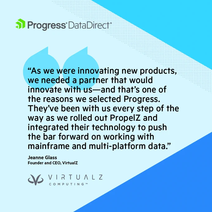 Progress DataDirect
"As we were innovating new products, we needed a partner that would innovate with us—and that's one of the reasons we selected Progress.
They've been with us every step of the way as we rolled out PropelZ and integrated their technology to push the bar forward on working with mainframe and multi-platform data."
Jeanne Glass
Founder and CEO, VirtualZ
VIRTUALZ