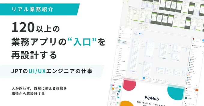 画像の左半分には、
「リアル業務紹介
120以上の業務アプリの"入口"を再設計する
JPTのUI/UXエンジニアの仕事
人が迷わず、自然に使える体験を構造から再設計する」
と書かれています。

画像の右半分には、UI/UXを設計している画面や、PipHubのサービス紹介画面の画像が挿入されています。