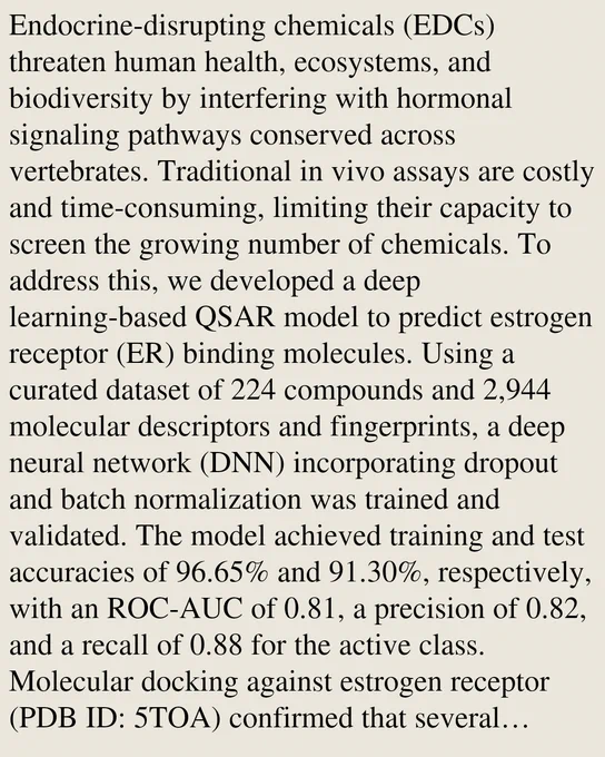 Endocrine-disrupting chemicals (EDCs) threaten human health, ecosystems, and biodiversity by interfering with hormonal signaling pathways conserved across vertebrates. Traditional in vivo assays are costly and time-consuming, limiting their capacity to screen the growing number of chemicals. To address this, we developed a deep learning-based QSAR model to predict estrogen receptor (ER) binding molecules. Using a curated dataset of 224 compounds and 2,944 molecular descriptors and fingerprints, a deep neural network (DNN) incorporating dropout and batch normalization was trained and validated. The model achieved training and test accuracies of 96.65% and 91.30%, respectively, with an ROC-AUC of 0.81, a precision of 0.82, and a recall of 0.88 for the active class. Molecular docking against estrogen receptor (PDB ID: 5TOA) confirmed that several predicted compounds exhibited binding comparable to Estradiol, sharing key interactions. This model enables rapid screening of potential EDCs, s