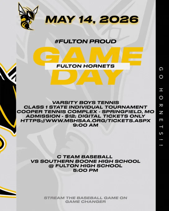 Color Scheme is light gray with black and white accents.  The Fulton Hornet Logo is pictured 3 times on the graphic.  The font is black except for Game Day which is gold and Stream the Baseball game on Game Changer which is dark gray.  May 14, 2026.  #FultonProud.  Game Day Fulton Hornets.  Varsity Boys Tennis Class 1 State Individual Tournament Cooper Tennis Complex - Springfield, MO.  Admission - $12; Digital Tickets Only.  https://www.mshsaa.org/Tickets/aspx 9:00 am.  C Team Baseball Vs Southern Boone High School @ Fulton High School 5:00 pm.  Stream the Baseball Game on Game Changer.  Go Hornets!!  