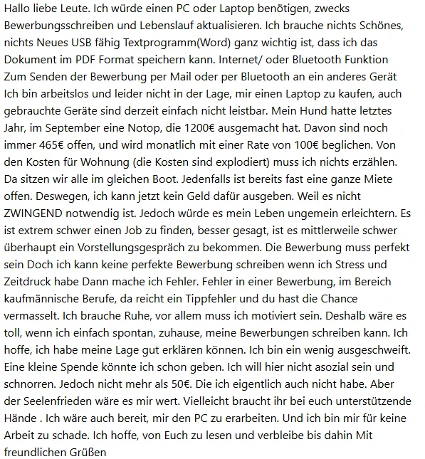 Screenshot einer Mail mit folgendem Text

Hallo liebe Leute. Ich wurde einen PC oder Laptop benotigen, zwecks
Bewerbungsschreiben und Lebenslauf aktualisieren. Ich brauche nichts Schones,
nichts Neues USB fähig Textprogramm(Word) ganz wichtig ist, dass ich das
Dokument im PDF Format speichern kann. Internet/ oder Bluetooth Funktion
Zum Senden der Bewerbung per Mail oder per Bluetooth an ein anderes Gerät
Ich bin arbeitslos und leider nicht in der Lage, mir einen Laptop zu kaufen, auch
gebrauchte Geräte sind derzeit einfach nicht leistbar. Mein Hund hatte letztes
Jahr, im September eine Notop, die 1200€ ausgemacht hat. Davon sind noch
immer 465€ offen, und wird monatlich mit einer Rate von 100€ beglichen. Von
den Kosten für Wohnung (die Kosten sind explodiert) muss ich nichts erzählen.
Da sitzen wir alle im gleichen Boot. Jedenfalls ist bereits fast eine ganze Miete
offen. Deswegen, ich kann jetzt kein Geld dafür ausgeben. Weil es nicht
ZWINGEND notwendig ist. Jedoch wurde es mein Leben