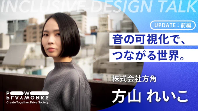 PLAYWORKS INCLUSIVE DESIGN Talk 株式会社方角 方山れいこ UPDATE 前編 音の可視化で、つながる世界。