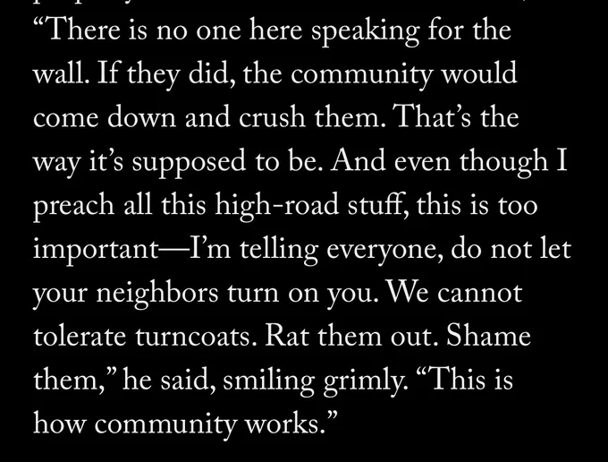 “There is no one here speaking for the wall. If they did, the community would come down and crush them. That’s the way it’s supposed to be. And even though I preach all this high-road stuff, this is too important—I’m telling everyone, do not let your neighbors turn on you. We cannot tolerate turncoats. Rat them out. Shame them,” he said, smiling grimly. “This is how community works.”