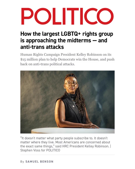 A screenshot of a POLITICO story. Text says: How the largest LGBTQ  rights group is approaching the midterms — and anti-trans attacks. Human Rights Campaign President Kelley Robinson on its $15 million plan to help Democrats win the House, and push back on anti-trans political attacks. “It doesn't matter what party people subscribe to. It doesn't matter where they live. Most Americans are concerned about the exact same things,” said HRC President Kelley Robinson. A photo of Kelley Robinson is visible.
