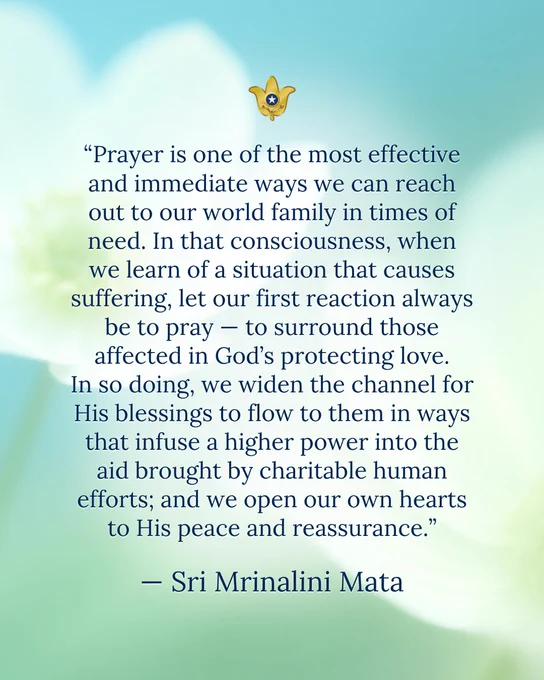 “Prayer is one of the most effective and immediate ways we can reach out to our world family in times of need. In that consciousness, when we learn of a situation that causes suffering, let our first reaction always be to pray — to surround those affected in God’s protecting love. In so doing, we widen the channel for His blessings to flow to them in ways that infuse a higher power into the aid brought by charitable human efforts; and we open our own hearts to His peace and reassurance.” — Sri Mrinalini Mata 

