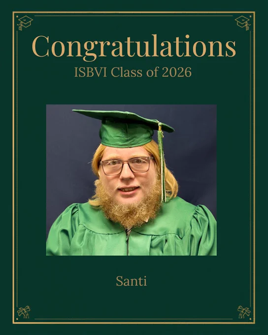 The image is a graduate-themed graphic featuring a  dark green background with a thin gold border and small graduation cap  icons in the corners. Near the top, large gold text says: “Congratulations”.  Below that, in smaller gold text, it says: “ISBVI Class of 2026”. In  the center, there is a rectangular photo of a high school-aged male with  shoulder-length, straight blonde hair and a full, thick, reddish-blond  beard posing against a plain blue background. He is wearing rectangular  eyeglasses with clear lenses and thin, light-colored frames and has a  neutral facial expression with a slight closed-mouth smile. Under the  photo, centered gold text reads: “Santi”.