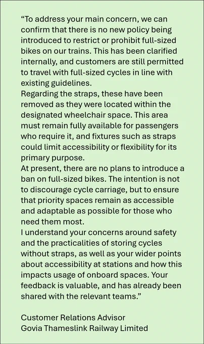 Email says: "To address your main concern, we can confirm that there is no new policy being introduced to restrict or prohibit full-sized bikes on our trains. This has been clarified internally, and customers are still permitted to travel with full-sized cycles in line with existing guidelines.
Regarding the straps, these have been removed as they were located within the designated wheelchair space. This area must remain fully available for passengers who require it, and fixtures such as straps could limit accessibility or flexibility for its primary purpose.
At present, there are no plans to introduce a ban on full-sized bikes. The intention is not to discourage cycle carriage, but to ensure that priority spaces remain as accessible and adaptable as possible for those who need them most."