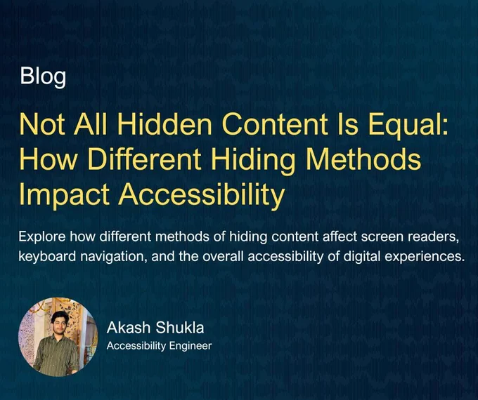 Blog, "Not All Hidden Content is Equal: How Different Hiding Methods Impact Accessibility." Explore how different methods of hiding content affect screen readers, keyboard navigation, and the overall accessibility of digital experiences. Author: Akash Shukla (pictured) Accessibility Engineer.