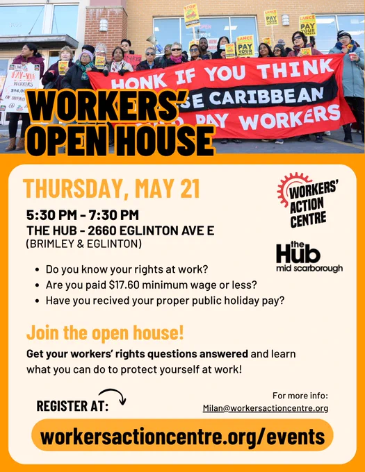 WORKERS’ OPEN HOUSE

THURSDAY, MAY 21
5:30 PM - 7:30 PM
THE HUB - 2660 EGLINTON AVE E
(BRIMLEY & EGLINTON)

* Do you know your rights at work?
* Are you paid $17.60 minimum wage or less?
* Have you recived your proper public holiday pay?

Join the open house!
Get your workers’ rights questions answered and learn what you can do to protect yourself at work!

REGISTER AT: workersactioncentre.org/events

For more info: Milan@workersactioncentre.org 