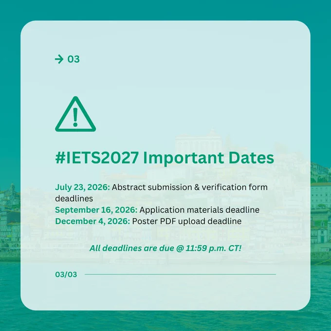 03

#IETS2027 Important Dates

July 23, 2026: Abstract submission & verification form deadlines
September 16, 2026: Application materials deadline
December 4, 2026: Poster PDF upload deadline

All deadlines are due @ 11:59 p.m. CT!

03/03