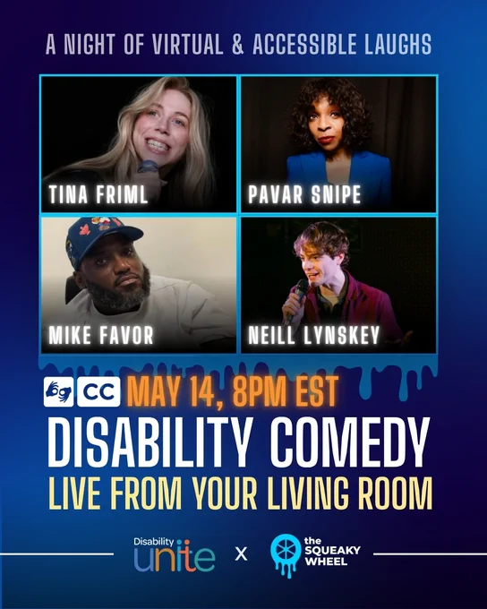 A flyer for a comedy show with 4 different comedians: Tina Friml, Pavar Snipe, Mike Favor, Neill Lynskey. It reads "Disability comedy live from your living room, May 14 8 PM EST." There is a symbol for ASL interpretation and one for close captions. On the bottom is the logo for Disability Unite and The Squeaky Wheel.