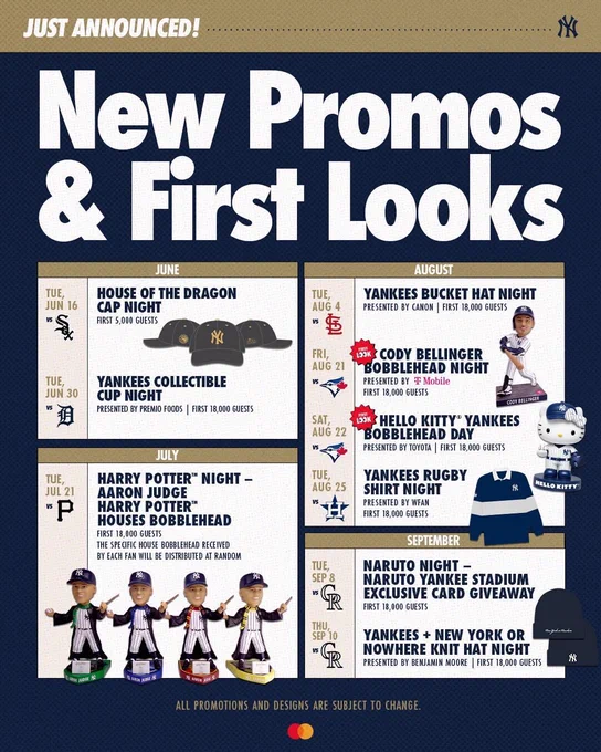 “New Promos & First Looks” for the 2026 season at Yankee Stadium: 
- Tuesday, June 16 vs. White Sox: House of the Dragon cap night 1st 5,000 guests
- Tuesday, June 30 vs. Tigers: Yankees collectible cup night - first 18,000 guests - presented by Premio 
- Tuesday, July 21 vs. Pirates: Harry Potter Night Aaron Judge Harry Potter Houses bobbleheads -first 18,000 guests
- Tuesday, August 4 vs. Cardinals: Yankees bucket hat night - presented by Canon, first 18,000 guests
- Friday, August 21 vs. Blue Jays: Cody Bellinger bobblehead night- first 18,000, presented by T-Mobile
- Saturday, August 22 vs. Blue Jays: Hello Kitty Yankees bobblehead day - first 18,000, presented by Toyota 
- Tuesday, August 25 vs. Astros: Yankees rugby shirt night, presented by WFAN
- Tuesday, September 8 vs. Rockies: Naruto Night with exclusive Yankees card giveaway - first 18,000 guests 
- Thursday, September 10 vs. Rockies: Yankees   New York or Nowhere knit hat night - presented by Benjamin Moore, first 18,000