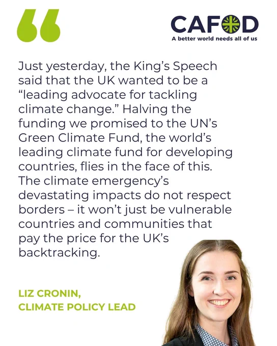 “Just yesterday, the King’s Speech said that the UK wanted to be a “leading advocate for tackling climate change.” Halving the funding we promised to the UN’s Green Climate Fund, the world’s leading climate fund for developing countries, flies in the face of this. The climate emergency’s devastating impacts do not respect borders – it won’t just be vulnerable countries and communities that pay the price for the UK’s backtracking.”