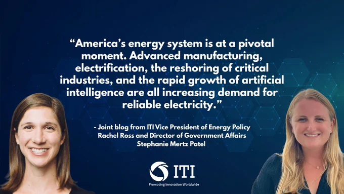 “America’s energy system is at a pivotal moment. Advanced manufacturing, electrification, the reshoring of critical industries, and the rapid growth of artificial intelligence are all increasing demand for reliable electricity.”
 
- Joint blog from ITI Vice President of Energy Policy Rachel Ross and Director of Government Affairs Stephanie Mertz Patel
