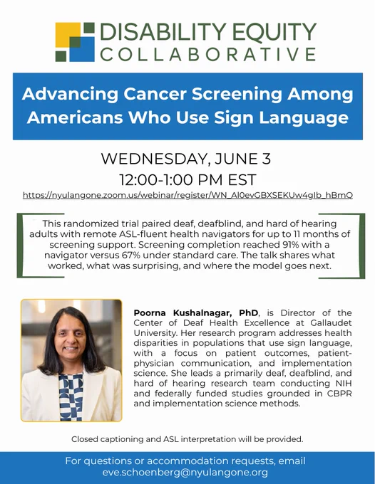 Flyer announcing DEC's June Research Presentation. DEC logo centered at the top of the image. Below that, a blue box with white text, "Advancing Cancer Screening Among Americans Who Use Sign Language". The date, time, and Zoom link is pasted below. Below that, dark green brackets surround text, "This randomized trial paired deaf, deafblind, and hard of hearing adults with remote ASL-fluent health navigators for up to 11 months of screening support. Screening completion reached 91% with a navigator versus 67% under standard care. The talk shares what worked, what was surprising, and where the model goes next." Below is a headshot & bio for Dr. Kushalnagar. Below, blue rectangle with white text, "For questions or accommodation requests, email eve.schoenberg@nyulangone.org" Closed captioning and ASL interpretation will be provided.