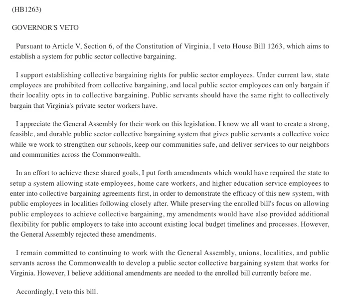 GOVERNOR'S VETO

Pursuant to Article V, Section 6, of the Constitution of Virginia, I veto House Bill 1263, which aims to establish a system for public sector collective bargaining.

I support establishing collective bargaining rights for public sector employees. Under current law, state employees are prohibited from collective bargaining, and local public sector employees can only bargain if their locality opts in to collective bargaining. Public servants should have the same right to collectively bargain that Virginia's private sector workers have.

I appreciate the General Assembly for their work on this legislation. I know we all want to create a strong, feasible, and durable public sector collective bargaining system that gives public servants a collective voice while we work to strengthen our schools, keep our communities safe, and deliver services to our neighbors and communities across the Commonwealth.

In an effort to achieve these shared goals, I put forth amendments which w