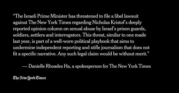 “The Israeli Prime Minister has threatened to file a libel lawsuit against The New York Times regarding Nicholas Kristof’s deeply reported opinion column on sexual abuse by Israel’s prison guards, soldiers, settlers and interrogators. This threat, similar to one made last year, is part of a well-worn political playbook that aims to undermine independent reporting and stifle journalism that does not fit a specific narrative. Any such legal claim would be without merit.”

 — Danielle Rhoades Ha, a spokesperson for The New York Times