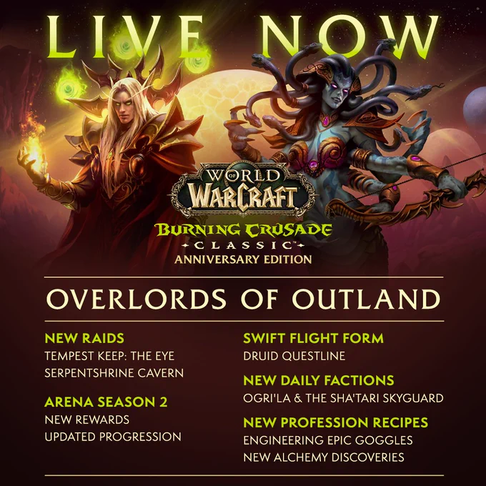 At the top of the graphic, text reads, \u201CLive Now.\u201D Below the text is the World of Warcraft: Burning Crusade Classic Anniversary Edition logo.\n\nThere are two columns of text. From left to right, the text reads as follows:\n\nNew Raids - Tempest Keep: The Eye, Serpentshrine Cavern\nArena Season 2 - New rewards, updated progression\nSwift Flight Form - Druid questline\nNew Daily Factions - Ogri\u2019la & the Sha\u2019tari Skyguard\nNew Profession Recipes - Engineering Epic Goggles, new Alchemy Discoveries\n\nAt the bottom left is Kael\u2019thas Sunstrider, a blond male Blood elf with piercing green eyes. To his right is Lady Vashj, a naga woman with long, serpentine locks of hair. In the background is a scenic view of Outlands.