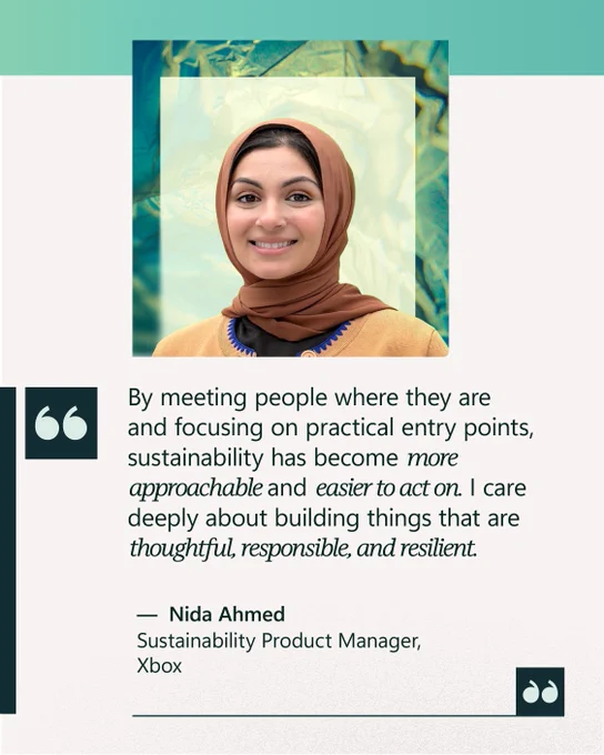 “By meeting people where they are and focusing on practical entry points, sustainability has become more approachable and easier to act on. I care deeply about building things that are thoughtful, responsible, and resilient.” 

—  Nida Ahmed 
Sustainability Product Manager, Xbox 