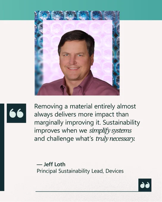 “Removing a material entirely almost always delivers more impact than marginally improving it. Sustainability improves when we simplify systems and challenge what’s truly necessary.” 

— Jeff Loth 
Principal Sustainability Lead, Devices 