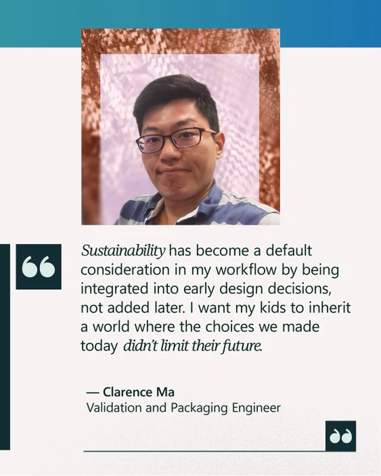 “Sustainability has become a default consideration in my workflow by being integrated into early design decisions, not added later. I want my kids to inherit a world where the choices we made today didn’t limit their future.” 

— Clarence Ma 
Validation and Packaging Engineer 