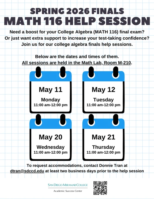  Finals MATH 116 Help Sessions flyer: On a background that looks like graphing paper (white background with light blue horizontal and vertical lines), there is a large heading in all capital letters centered at the top in black text. Underneath the heading is smaller black text. About mid-way down the image is clip art of 4 calendar pages arranged in two rows of 2 pages each. Each page is a white square outlined in black with blue across the top. The MATH 116 help session dates/days and times are centered in each page in small black text. Just above the calendar pages is small black text saying that all sessions are in the Math Lab, Room M-210. Underneath the calendar pages is the accommodation statement in small black text. The bottom edge of the image is plain white, and it has the ASC's logo and a black and white QR code linked to the ASC's webpage at http://sdmiramar.edu/services/asc