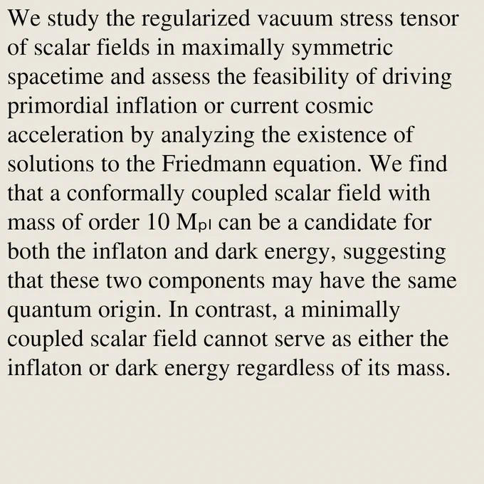 We study the regularized vacuum stress tensor of scalar fields in maximally symmetric spacetime and assess the feasibility of driving primordial inflation or current cosmic acceleration by analyzing the existence of solutions to the Friedmann equation. We find that a conformally coupled scalar field with mass of order 10 Mₚₗ can be a candidate for both the inflaton and dark energy, suggesting that these two components may have the same quantum origin. In contrast, a minimally coupled scalar field cannot serve as either the inflaton or dark energy regardless of its mass.