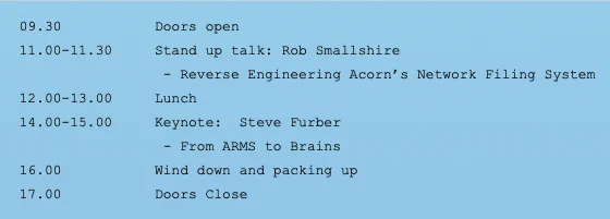 09.30 Doors Open
11.00-11.30 Stand up talk: Rob Smallshire - Reverse Engineering Acorn's Network Filing System
12.00-13.00 Lunch
14.00-15.00 Keynote: Steve Furber - From ARMS to Brains
16.00 Wind down and packing up
17.00 Doors Close