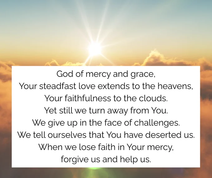 Sunlight breaking through clouds above a serene sky with the prayer:
God of mercy and grace,
Your steadfast love extends to the heavens,
Your faithfulness to the clouds.
Yet still we turn away from You.
We give up in the face of challenges.
We tell ourselves that You have deserted us.
When we lose faith in Your mercy,
forgive us and help us.
