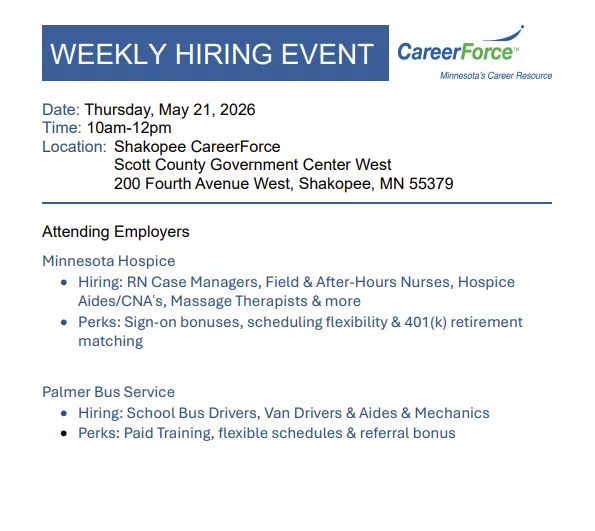 A CareerForce logo with the text "Weekly Onsite Hiring Event:  Minnesota Hospice and Palmer Bus Service
Thursday, May 21, 10 AM-12 noon
Location: Shakopee CareerForce
Scott County Government Center West
200 Fourth Avenue West, Shakopee, MN 55379

Minnesota Hospice hiring: RN Case Managers, Field & After-Hours Nurses, Hospice Aides/CNAs, Massage Therapists, and more.  They offer sign-on bonuses, scheduling flexibility, and 401(k) retirement matching.

Palmer Bus Service hiring: School Bus Drivers, Van Drivers & Aides, and Mechanics. They officer paid training, flexible schedules, and referral bonus.

For more information, visit 
https://www.scottcountymn.gov/DocumentCenter/View/18503/Shakopee-CareerForce-Hiring-Event---May-21-2026"
