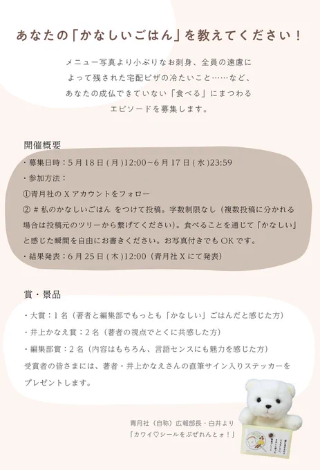 あなたの「かなしいごはん」を教えてください！
メニュー写真より小ぶりなお刺身、全員の遠慮によって残された宅配ピザの冷たいこと……など、あなたの成仏できていない「食べる」にまつわるエピソードを募集します。

開催概要
・募集日時：5月18日(月)12:00〜6月17日(水)23:59
・参加方法：①青月社のXアカウントをフォロー
② #私のかなしいごはん をつけて投稿。字数制限なし（複数投稿に分かれる場合は投稿元のツリーから繋げてください）。食べることを通じて「かなしい」と感じた瞬間を自由にお書きください。お写真付きでもOKです。
・結果発表：6月25日(木)12:00（青月社Xにて発表）

●賞
・大賞：1名（著者と編集部でもっとも「かなしい」ごはんだと感じた方）
・井上かなえ賞：2名（著者の視点でとくに共感した方）
・編集部賞：2名（内容はもちろん、言語センスにも魅力を感じた方）
受賞者の皆さまには、著者・井上かなえさんの直筆サイン入りステッカーをプレゼントします。

青月社（自称）広報部長・白井より
「カワイ♡シールをぷぜれんとォ！」
※画像右下部に、白くまのぬいぐるみが景品ステッカーを持っている写真