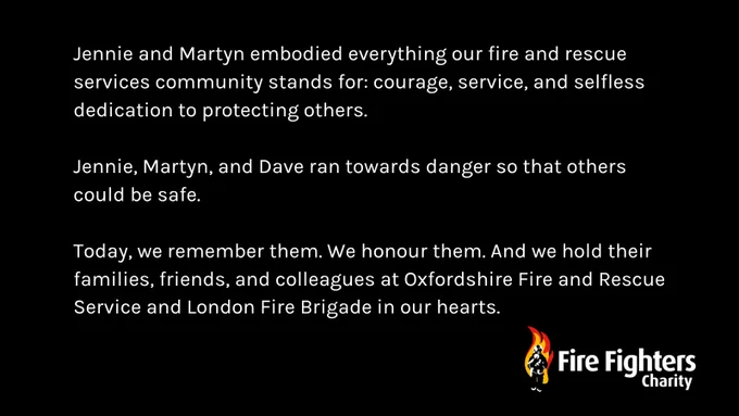 Jennie and Martyn embodied everything our fire and rescue services community stands for: courage, service, and selfless dedication to protecting others. 

Jennie, Martyn, and Dave ran towards danger so that others could be safe.   

Today, we remember them. We honour them. And we hold their families, friends, and colleagues at Oxfordshire Fire and Rescue Service and London Fire Brigade in our hearts.   