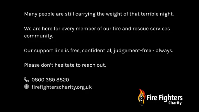 Many people are still carrying the weight of that terrible night. 

We are here for every member of our fire and rescue services community. 

Our support line is free, confidential, judgement-free - always.   

Please don’t hesitate to reach out.

0800 389 8820 
firefighterscharity.org.uk  
