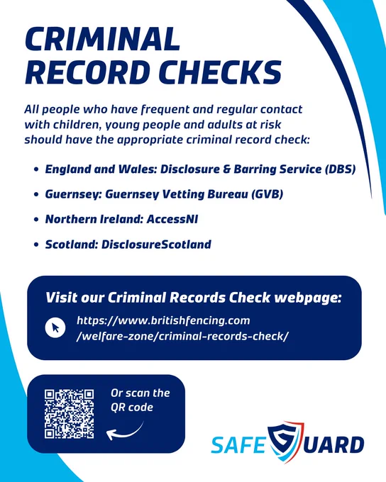 A blue-white SafeGuard graphic. All people who have frequent and regular contact with children, young people and adults at risk should have the appropriate criminal record check: England and Wales: Disclosure & Barring Service (DBS), Guernsey: Guernsey Vetting Bureau (GVB), Northern Ireland: AccessNI, Scotland: DisclosureScotland. https://www.britishfencing.com/welfare-zone/criminal-records-check/
