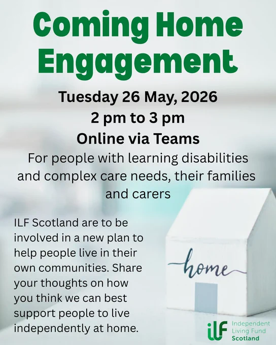 A small wooden house with home written on it sits in the foreground. In green text it reads: Coming Home Engagement. Tuesday 26 May, 2026. 2 pm to 3 pm. Online via Teams. For people with learning disabilities and complex care needs, their families and carers. ILF Scotland are to be involved in a new plan to help people live in their own communities. Share your thoughts on how you think we can best support people to live independently at home. The Independent Living Fund logo sits in the bottom right, under the house.