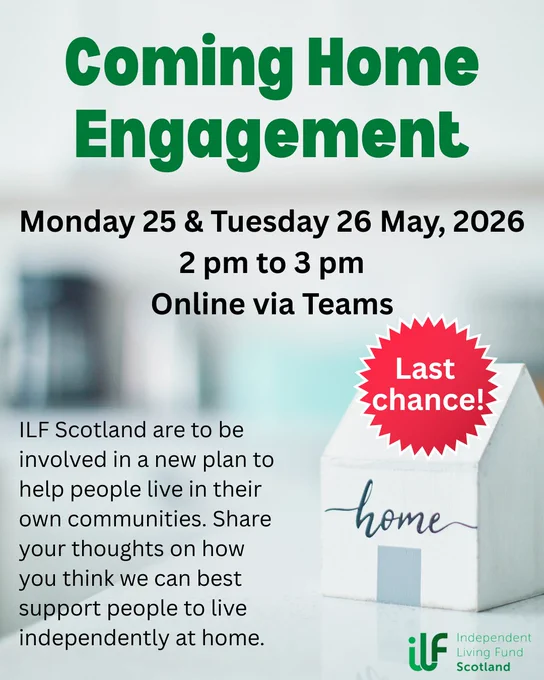 A small wooden house with home written on it sits in the foreground. In green text it reads: Coming Home Engagement. Monday 25 and Tuesday 26 May, 2026. 2 pm to 3 pm. Online via Teams. ILF Scotland are to be involved in a new plan to help people live in their own communities. Share your thoughts on how you think we can best support people to live independently at home. The Independent Living Fund logo sits in the bottom right, under the house. There’s a red flash on top of the house with the words last chance inside.