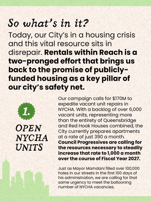 Text reads: “So what’s in it? Today, our City’s in a housing crisis and this vital resource sits in disrepair. Rentals within Reach is a two-pronged effort that brings us back to the promise of publicly-funded housing as a key pillar of our city’s safety net. Number 1: Open NYCHA Units. Our campaign calls for $170M to expedite vacant unit repairs in NYCHA. With a backlog of over 6,000 vacant units, representing more than the entirety of Queensbridge and Red Hook Houses combined, the City currently prepares apartments at a rate of just 390 a month. Council Progressives are calling for the resources necessary to steadily increase that rate to 1,000 a month over the course of Fiscal Year 2027.Just as Mayor Mamdani filled over 100,000 holes in our streets in the first 100 days of his administration, we are calling for that same urgency to meet the ballooning number of NYCHA vacancies.”