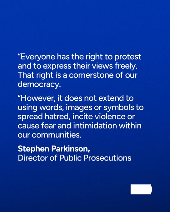 Stephen Parkinson, Director of Public Prosecutions: “Everyone has the right to protest and to express their views freely. That right is a cornerstone of our democracy. “However, it does not extend to using words, images or symbols to spread hatred, incite violence or cause fear and intimidation within our communities.
