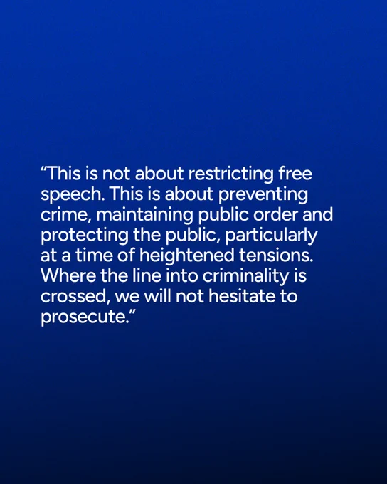 “This is not about restricting free speech. This is about preventing crime, maintaining public order and protecting the public, particularly at a time of heightened tensions. Where the line into criminality is crossed, we will not hesitate to prosecute.”