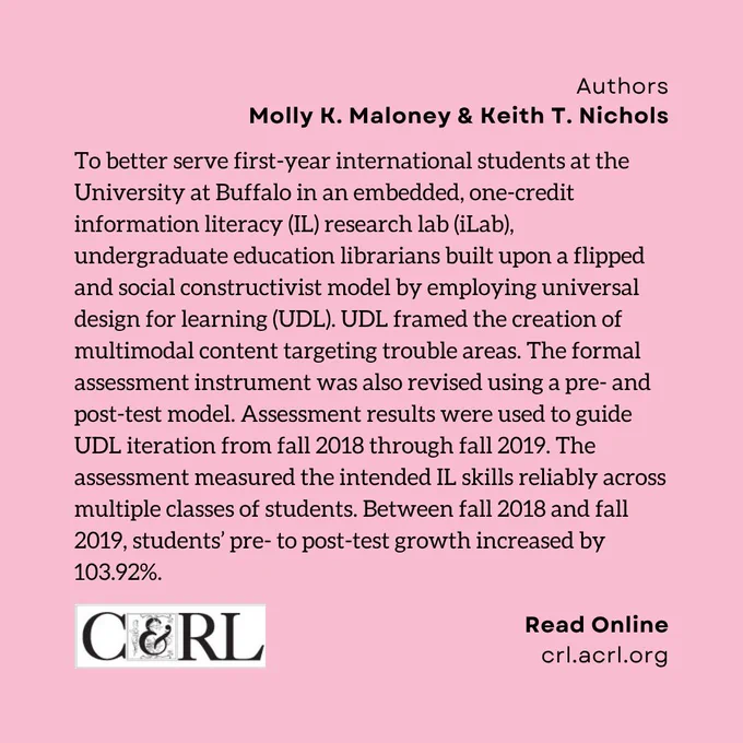 Authors: Molly K. Maloney & Keith T. Nichols. To better serve first-year international students at the University at Buffalo in an embedded, one-credit information literacy (IL) research lab (iLab), undergraduate education librarians built upon a flipped and social constructivist model by employing universal design for learning (UDL). UDL framed the creation of multimodal content targeting trouble areas. The formal assessment instrument was also revised using a pre- and post-test model. Assessment results were used to guide UDL iteration from fall 2018 through fall 2019. The assessment measured the intended IL skills reliably across multiple classes of students. Between fall 2018 and fall 2019, students’ pre- to post-test growth increased by 103.92%.