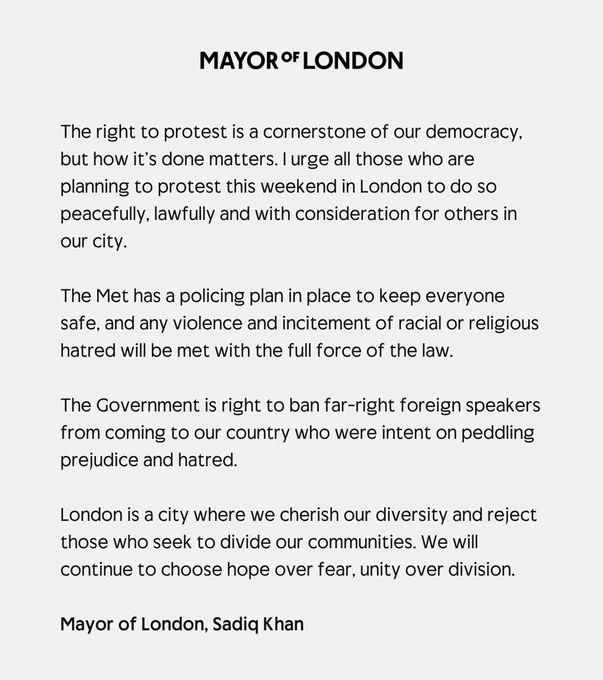The right to protest is a cornerstone of our democracy, but how it’s done matters. I urge all those who are planning to protest this weekend in London to do so peacefully, lawfully and with consideration for others in our city.  
 
The Met has a policing plan in place to keep everyone safe, and any violence and incitement of racial or religious hatred will be met with the full force of the law.
 
The Government is right to ban far-right foreign speakers from coming to our country who were intent on peddling prejudice and hatred.
 
London is a city where we cherish our diversity and reject those who seek to divide our communities. We will continue to choose hope over fear, unity over division. Mayor of London, Sadiq Khan