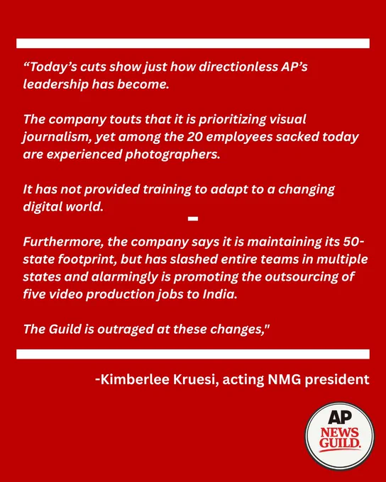 White text on a red background reads, Today’s cuts show just how directionless AP’s leadership has become. The company touts that it is prioritizing visual journalism, yet among the 20 employees sacked today are experienced photographers. It has not provided training to adapt to a changing digital world. Furthermore, the company says it is maintaining its 50-state footprint, but has slashed entire teams in multiple states and alarmingly is promoting the outsourcing of five video production jobs to India. The Guild is outraged at these changes," Kimberlee Kruesi, acting NMG president