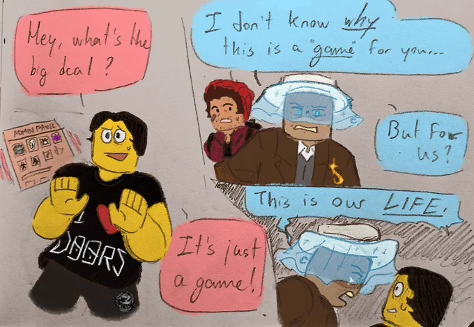 A comic of 3 panels depicting the three player characters (Doorsfan, Tourist, Doorsman) of Doors Roblox. 
Panel 1(left): Doorsfan has the Admin Panel opened on the Entities list and looks defensive; he says “Hey, what's the big deal? It's just a game!”
Panel 2(upper right): Doorsman appears shocked at Tourist, who is in the foreground and is pissed at Doorsfan(offscreen); they say “I don't know WHY this is a 'game' for you... But for us?”
Panel 3(lower right): Tourist is on the left and facing Doorsfan with a furious look, a tear forming from their eye; they say “This is our LIFE.” Doorsfan is on the right and facing Tourist with a scared and surprised expression.