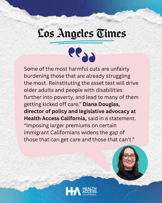 torn paper with LA times logo. A pink speech bubble featuring a quote: Some of the most harmful cuts are unfairly burdening those that are already struggling the most. Reinstituting the asset test will drive older adults and people with disabilities further into poverty, and lead to many of them getting kicked off care,” Diana Douglas, director of policy and legislative advocacy at Health Access California, said in a statement. “Imposing larger premiums on certain immigrant Californians widens the gap of those that can get care and those that can’t.” Next to the speech bubble is a photo of Diana, a White woman with dark hair in glasses, smiling.
